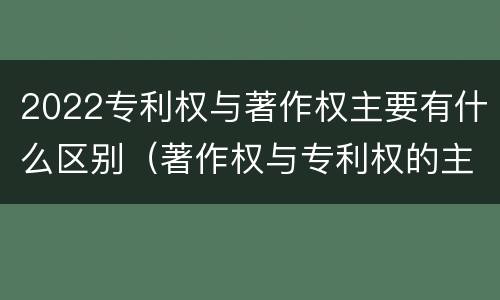 2022专利权与著作权主要有什么区别（著作权与专利权的主要区别）