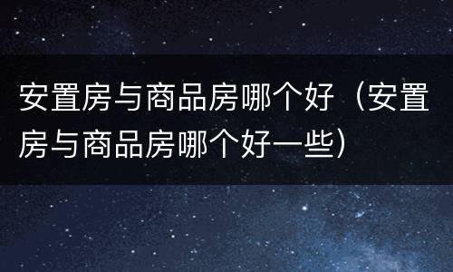 安置房与商品房哪个好（安置房与商品房哪个好一些）