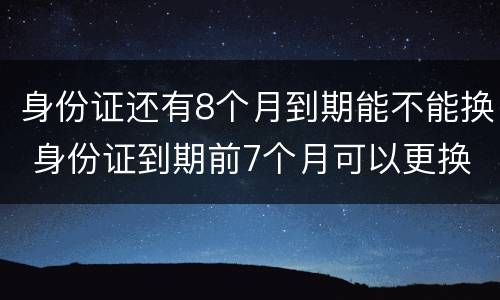 身份证还有8个月到期能不能换 身份证到期前7个月可以更换吗