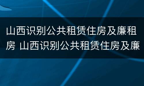 山西识别公共租赁住房及廉租房 山西识别公共租赁住房及廉租房标准