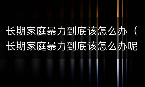长期家庭暴力到底该怎么办（长期家庭暴力到底该怎么办呢）