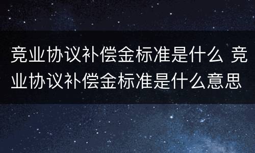竞业协议补偿金标准是什么 竞业协议补偿金标准是什么意思