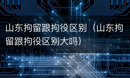 山东拘留跟拘役区别（山东拘留跟拘役区别大吗）