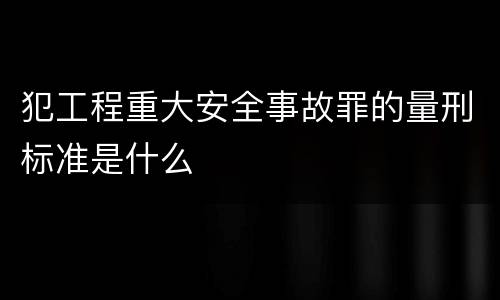 犯工程重大安全事故罪的量刑标准是什么