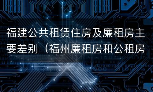 福建公共租赁住房及廉租房主要差别（福州廉租房和公租房的区别）