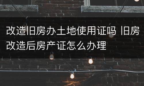 改造旧房办土地使用证吗 旧房改造后房产证怎么办理