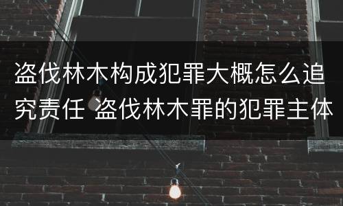 盗伐林木构成犯罪大概怎么追究责任 盗伐林木罪的犯罪主体