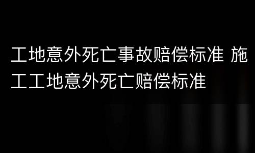工地意外死亡事故赔偿标准 施工工地意外死亡赔偿标准