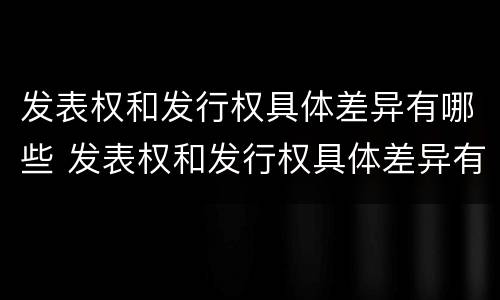发表权和发行权具体差异有哪些 发表权和发行权具体差异有哪些内容