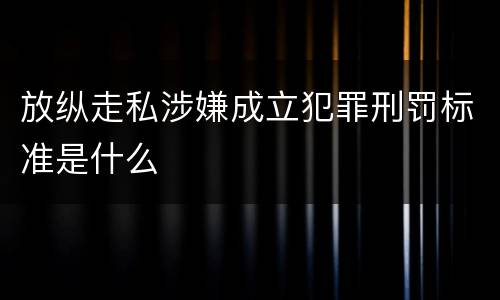 放纵走私涉嫌成立犯罪刑罚标准是什么