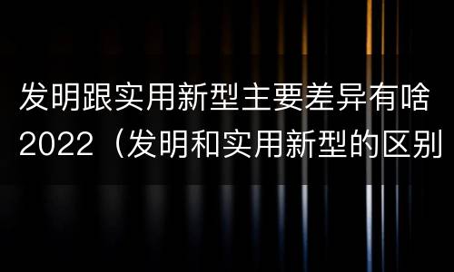 发明跟实用新型主要差异有啥2022（发明和实用新型的区别和联系有什么）