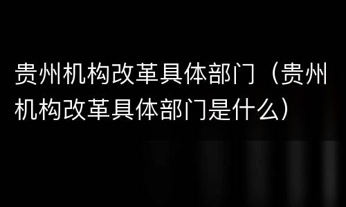 贵州机构改革具体部门（贵州机构改革具体部门是什么）