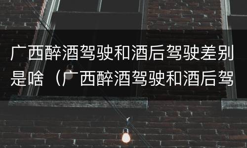 广西醉酒驾驶和酒后驾驶差别是啥（广西醉酒驾驶和酒后驾驶差别是啥呢）