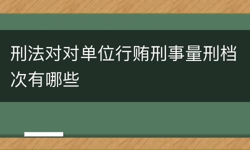 刑法对对单位行贿刑事量刑档次有哪些