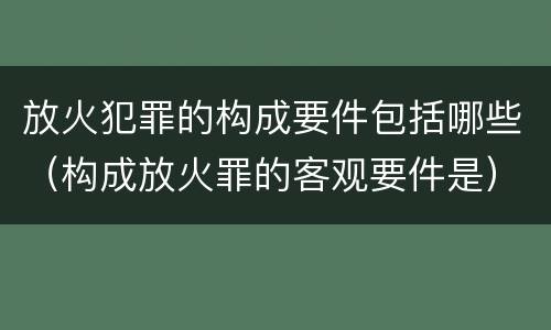 放火犯罪的构成要件包括哪些（构成放火罪的客观要件是）