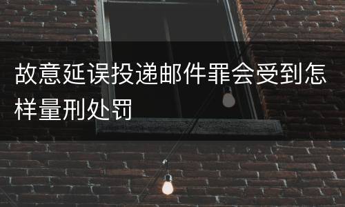 故意延误投递邮件罪会受到怎样量刑处罚