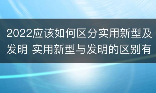 2022应该如何区分实用新型及发明 实用新型与发明的区别有哪些