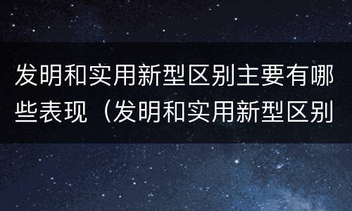 发明和实用新型区别主要有哪些表现（发明和实用新型区别主要有哪些表现形式）