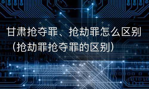 甘肃抢夺罪、抢劫罪怎么区别（抢劫罪抢夺罪的区别）