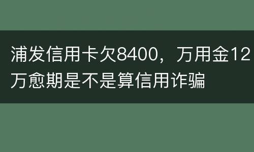 浦发信用卡欠8400，万用金12万愈期是不是算信用诈骗