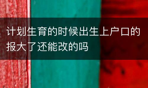 计划生育的时候出生上户口的报大了还能改的吗