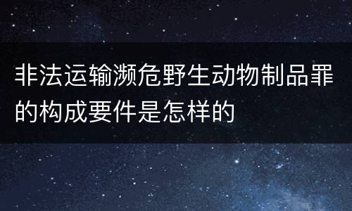 非法运输濒危野生动物制品罪的构成要件是怎样的