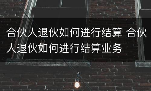 合伙人退伙如何进行结算 合伙人退伙如何进行结算业务