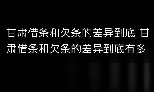 甘肃借条和欠条的差异到底 甘肃借条和欠条的差异到底有多大