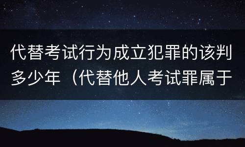 代替考试行为成立犯罪的该判多少年（代替他人考试罪属于什么类犯罪）