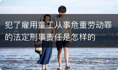 犯了雇用童工从事危重劳动罪的法定刑事责任是怎样的