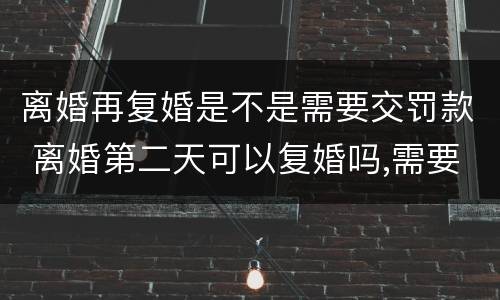 离婚再复婚是不是需要交罚款 离婚第二天可以复婚吗,需要交罚款吗?