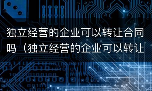 独立经营的企业可以转让合同吗（独立经营的企业可以转让合同吗怎么写）