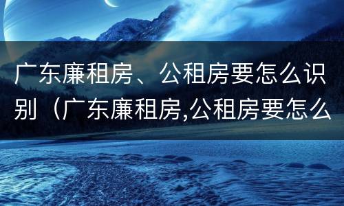 广东廉租房、公租房要怎么识别（广东廉租房,公租房要怎么识别才能申请）