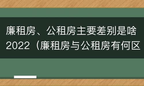 廉租房、公租房主要差别是啥2022（廉租房与公租房有何区别）