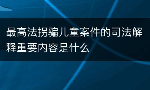 最高法拐骗儿童案件的司法解释重要内容是什么