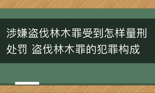 涉嫌盗伐林木罪受到怎样量刑处罚 盗伐林木罪的犯罪构成