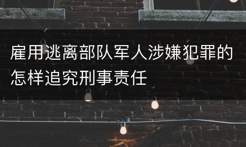 雇用逃离部队军人涉嫌犯罪的怎样追究刑事责任