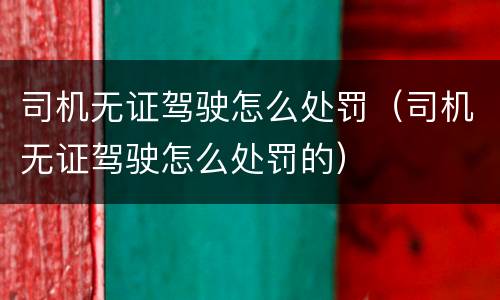 司机无证驾驶怎么处罚（司机无证驾驶怎么处罚的）