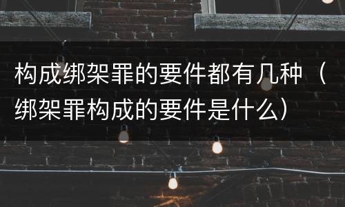 构成绑架罪的要件都有几种（绑架罪构成的要件是什么）