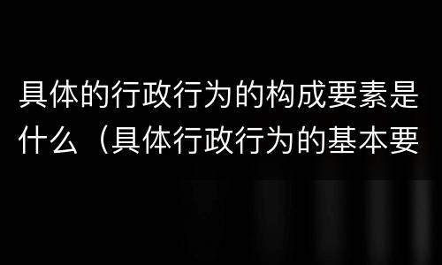 具体的行政行为的构成要素是什么（具体行政行为的基本要素）