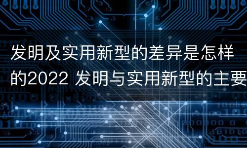 发明及实用新型的差异是怎样的2022 发明与实用新型的主要区别