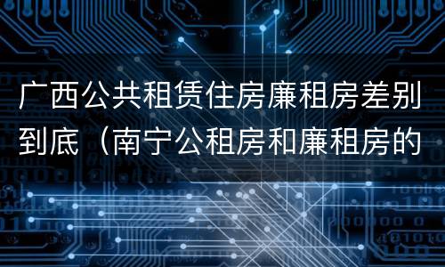 广西公共租赁住房廉租房差别到底（南宁公租房和廉租房的区别）