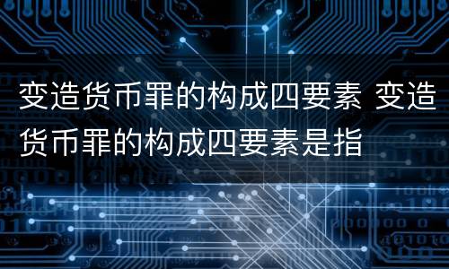 变造货币罪的构成四要素 变造货币罪的构成四要素是指