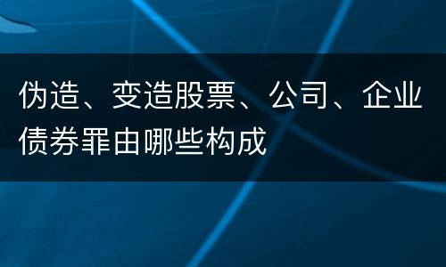 伪造、变造股票、公司、企业债券罪由哪些构成