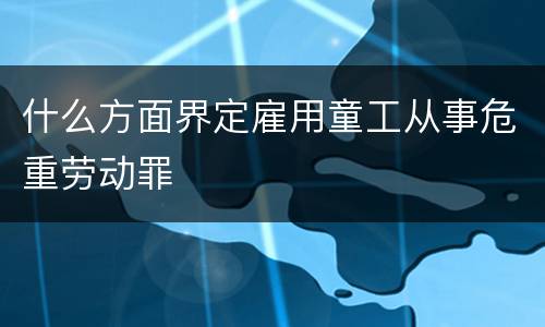 什么方面界定雇用童工从事危重劳动罪