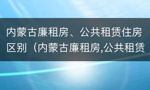 内蒙古廉租房、公共租赁住房区别（内蒙古廉租房,公共租赁住房区别在哪）