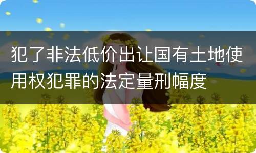 犯了非法低价出让国有土地使用权犯罪的法定量刑幅度