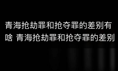 青海抢劫罪和抢夺罪的差别有啥 青海抢劫罪和抢夺罪的差别有啥不一样