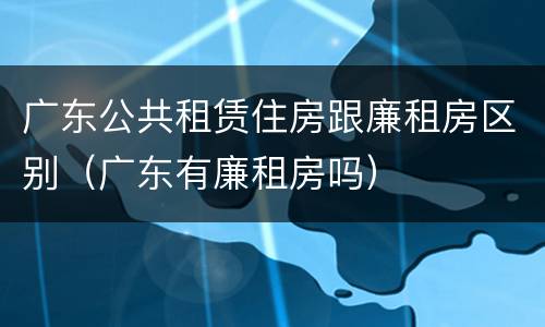 广东公共租赁住房跟廉租房区别（广东有廉租房吗）