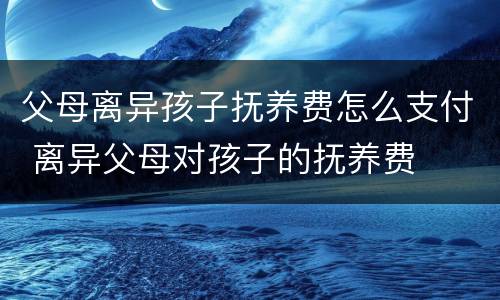 父母离异孩子抚养费怎么支付 离异父母对孩子的抚养费